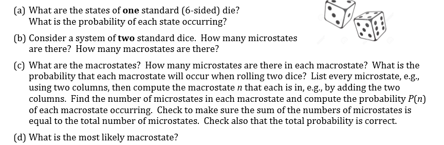(a) What are the states of one standard (6-sided) die?
What is the probability of each state occurring?
(b) Consider a system of two standard dice. How many microstates
are there? How many macrostates are there?

