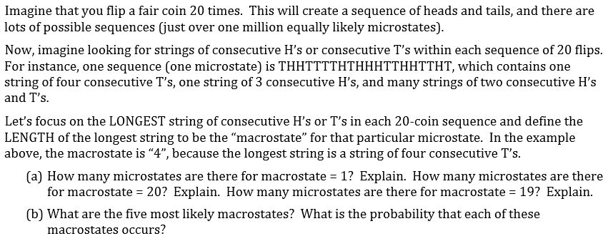 Imagine that you flip a fair coin 20 times. This will create a sequence of heads and tails, and there are
lots of possible sequences (just over one million equally likely microstates).
Now, imagine looking for strings of consecutive H's or consecutive T's within each sequence of 20 flips.
For instance, one sequence (one microstate) is THHTTTTHTHHHTTHHTTHT, which contains one
string of four consecutive T's, one string of 3 consecutive H's, and many strings of two consecutive H's
and T's.
