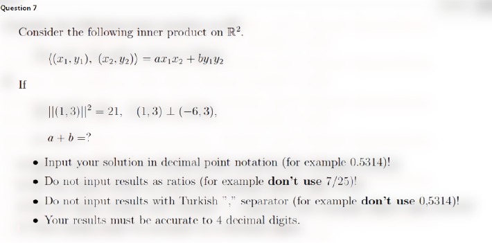 Question 7
Consider the following inner product on R?.
((r1. 41), (x2, Y2)) = ax1x2 + by1Y2
If
I|(1, 3)||? = 21, (1, 3) 1 (-6, 3),
%3D
a + b =?
Input your solution in decimal point notation (for example 0.5314)!
• Do not input results as ratios (for example don't use 7/25)!
Do not input results with Turkish "," separator (for example don't use 0,5314)!
Your results must be accurate to 4 decimal digits.
