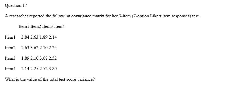 Question 17
A researcher reported the following covariance matrix for her 3-item (7-option Likert item responses) test.
Item1 Item2 Item3 Item4
Iteml 3.84 2.63 1.89 2.14
Item2
2.63 3.62 2.10 2.25
Item3
1.89 2.10 3.68 2.52
Item4 2.14 2.25 2.52 3.80
What is the value of the total test score variance?
