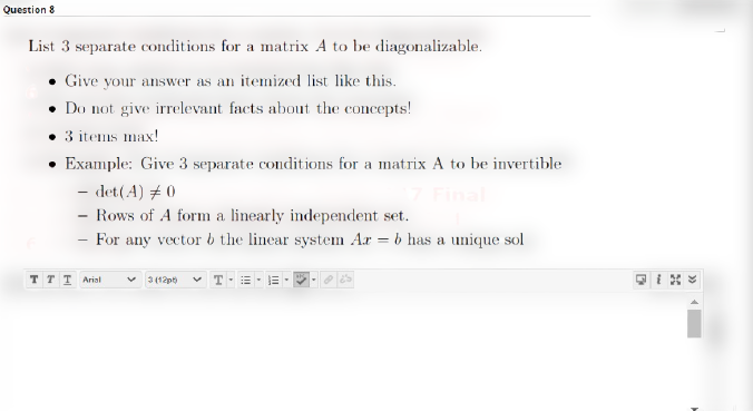 Question 8
List 3 separate conditions for a matrix A to be diagonalizable.
• Give your answer as an itemized list like this.
Do not give irrelevant facts about the concepts!
3 items max!
• Example: Give 3 separate conditions for a matrix A to be invertible
- det(A) # 0
- Rows of A form a linearly independent set.
For any vector b the linear system Ar = b has a unique sol
T T T Arial
3 (12p v T-=- E-
