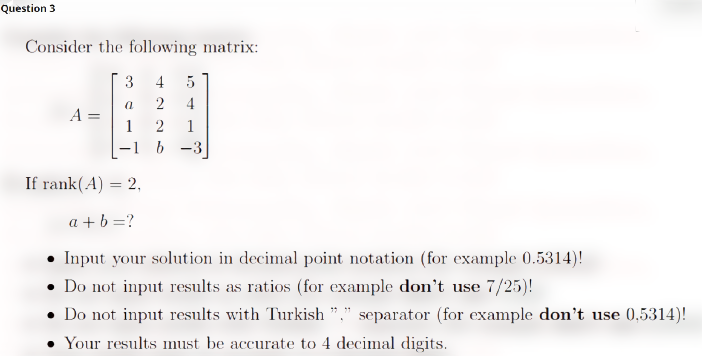 Question 3
Consider the following matrix:
4
2
4
A
1
1
b -3
If rank(A) = 2,
%3D
a + b =?
Input your solution in decimal point notation (for example 0.5314)!
• Do not input results as ratios (for example don't use 7/25)!
Do not input results with Turkish "," separator (for example don't use 0,5314)!
• Your results must be accurate to 4 decimal digits.
