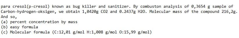 para cresol(p-cresol) known as bug killer and sanitizer. By combuston analysis of 0,3654 g sample of
Carbon-hydrogen-oksigen, we obtain 1,0420g C02 and 0.2437g H20. Molecular mass of the compound 216,2g.
And so,
(a) percent concentration by mass
(b) easy formula
(c) Molecular formula (C:12,01 g/mol H:1,008 g/mol 0:15,99 g/mol)
