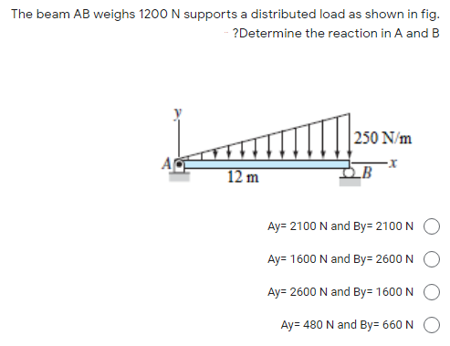 The beam AB weighs 1200 N supports a distributed load as shown in fig.
?Determine the reaction in A and B
250 N/m
12 m
LB
Ay= 2100 N and By= 2100 N
Ay= 1600 N and By= 2600 N
Ay= 2600 N and By= 1600 N
Ay= 480 N and By= 660 N
