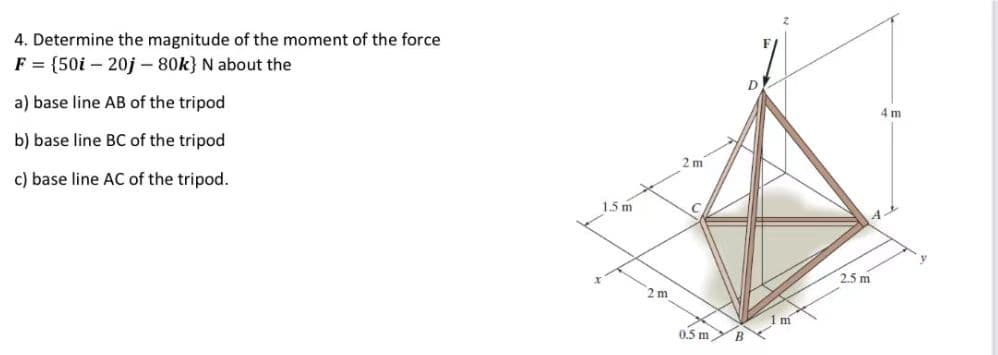 4. Determine the magnitude of the moment of the force
F = {50i20j - 80k} N about the
a) base line AB of the tripod
b) base line BC of the tripod
c) base line AC of the tripod.
1.5 m
2m
2m
0.5 m
D
1 m
2.5m
4 m