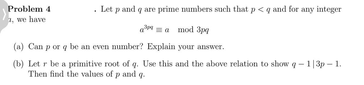 Problem 4
1, we have
●
Let and
P
q are prime numbers such that p < q and for any integer
a³pq = a mod 3pq
(a) Can p or q be an even number? Explain your answer.
(b) Let r be a primitive root of q. Use this and the above relation to show q
Then find the values of p and q.
q - 1|3p - 1.
