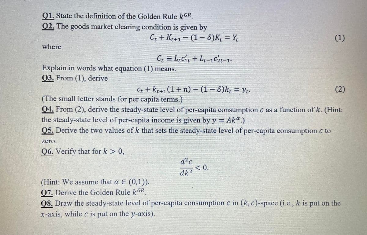 Q1. State the definition of the Golden Rule kGR
Q2. The goods market clearing condition is given by
G; + K+1 - (1– 8)K; = Y;
(1)
where
C; = L¿cit + Lt-1C2t-1-
Explain in words what equation (1) means.
Q3. From (1), derive
Ct + kt+1(1 +n) – (1 – 8)k = Yt.
(2)
(The small letter stands for per capita terms.)
Q4. From (2), derive the steady-state level of per-capita consumption c as a function of k. (Hint:
the steady-state level of per-capita income is given by y = Ak".)
Q5. Derive the two values of k that sets the steady-state level of per-capita consumption c to
zero.
Q6. Verify that for k > 0,
d2c
<0.
dk2
(Hint: We assume that a E (0,1)).
Q7. Derive the Golden Rule k GR
08. Draw the steady-state level of per-capita consumption c in (k, c)-space (i.e., k is put on the
X-axis, while c is put on the y-axis).
