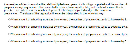 A researcher wishes to examine the relationship between years of schooling completed and the number of
pregnancies in young women. Her research discovers a linear relationship, and the least squares line is:
ý = 5 – 21 where x is the number of years of schooling completed and y is the number of
pregnancies. The slope of the regression line can be interpreted in the following way:
O When amount of schooling increases by one year, the number of pregnancies tends to increase by 2.
O When amount of schooling increases by one year, the number of pregnancies tends to decrease by 2.
O When amount of schooling increases by one year, the number of pregnancies tends to decrease by 5.
O When amount of schooling increases by one year, the number of pregnancies tends to increase by 5.
