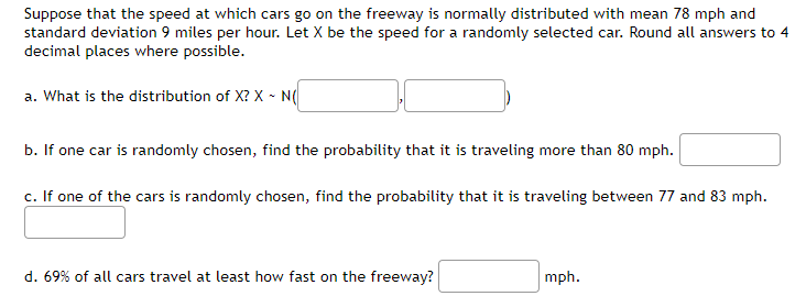 Suppose that the speed at which cars go on the freeway is normally distributed with mean 78 mph and
standard deviation 9 miles per hour. Let X be the speed for a randomly selected car. Round all answers to 4
decimal places where possible.
a. What is the distribution of X? X - N(
b. If one car is randomly chosen, find the probability that it is traveling more than 80 mph.
c. If one of the cars is randomly chosen, find the probability that it is traveling between 77 and 83 mph.
d. 69% of all cars travel at least how fast on the freeway?
mph.
