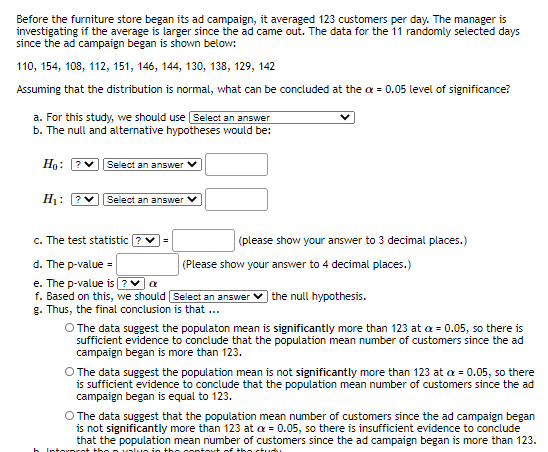 Before the furniture store began its ad campaign, it averaged 123 customers per day. The manager is
investigating if the average is larger since the ad came out. The data for the 11 randomly selected days
since the ad campaign began is shown below:
110, 154, 108, 112, 151, 146, 144, 130, 138, 129, 142
Assuming that the distribution is normal, what can be concluded at the a = 0.05 level of significance?
a. For this study, we should use Select an answer
b. The null and alternative hypotheses would be:
Ho:
vSelect an answer
H1: ?V
Select an answer V
c. The test statistic ?
(please show your answer to 3 decimal places.)
d. The p-value =
e. The p-value is ?V a
f. Based on this, we should Select an answer
g. Thus, the final conclusion is that ...
(Please show your answer to 4 decimal places.)
the null hypothesis.
O The data suggest the populaton mean is significantly more than 123 at a = 0.05, so there is
sufficient evidence to conclude that the population mean number of customers since the ad
campaign began is more than 123.
O The data suggest the population mean is not significantly more than 123 at a = 0.05, so there
is sufficient evidence to conclude that the population mean number of customers since the ad
campaign began is equal to 123.
O The data suggest that the population mean number of customers since the ad campaign began
is not significantly more than 123 at a = 0.05, so there is insufficient evidence to conclude
that the population mean number of customers since the ad campaign began is more than 123.
h Into
