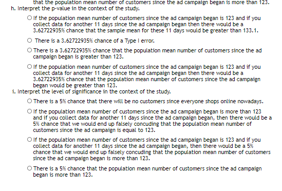 that the population mean number of customers since the ad campaign began is more than 123.
h. Interpret the p-value in the context of the study.
Olf the population mean number of customers since the ad campaign began is 123 and if you
collect data for another 11 days since the ad campaign began then there would be a
3.62722935% chance that the sample mean for these 11 days would be greater than 133.1.
O There is a 3.62722935% chance of a Type I error.
O There is a 3.62722935% chance that the population mean number of customers since the ad
campaign began is greater than 123.
O lf the population mean number of customers since the ad campaign began is 123 and if you
collect data for another 11 days since the ad campaign began then there would be a
3.62722935% chance that the population mean number of customers since the ad campaign
began would be greater than 123.
i. Interpret the level of significance in the context of the study.
O There is a 5% chance that there will be no customers since everyone shops online nowadays.
Olf the population mean number of customers since the ad campaign began is more than 123
and if you collect data for another 11 days since the ad campaign began, then there would be a
5% chance that we would end up falsely concuding that the population mean number of
customers since the ad campaign is equal to 123.
Olf the population mean number of customers since the ad campaign began is 123 and if you
collect data for another 11 days since the ad campaign began, then there would be a 5%
chance that we would end up falsely concuding that the population mean number of customers
since the ad campaign began is more than 123.
O There is a 5% chance that the population mean number of customers since the ad campaign
began is more than 123.
