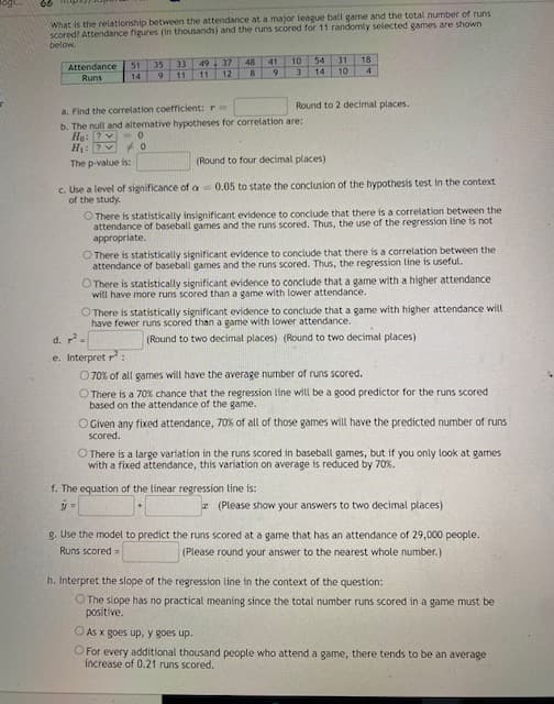 What is the relationship between the attendance at a major league ball game and the total number of runs
scored? Attendance figures (in thousands) and the runs scored for 11 randomly selected games are shown
below.
31
18
10
49 37
48
41
10
54
33
35
1
51
Attendance
Runs
11
12
9.
14
4.
14
Round to 2 decimal places.
a. Find the correlation coefficient: r m
b. The null and altemative hypotheses for correlation are:
H: 7V O
The p-value is:
(Round to four decimal places)
c. Use a level of significance of a 0.05 to state the conclusion of the hypothesis test in the context
of the study.
O There is statistically insignificant evidence to conclude that there is a correlation between the
attendance of baseball games and the runs scored. Thus, the use of the regression line is not
appropriate.
O There is statistically significant evidence to conclude that there is a correlation between the
attendance of baseball games and the runs scored. Thus, the regression line is useful.
O There is statistically significant evidence to conclude that a game with a higher attendance
will have more runs scored than a game with lower attendance.
O There is statistically significant evidence to conclude that a game with higher attendance will
have fewer runs scored than a game with lower attendance.
d. 7.
(Round to two decimal places) (Round to two decimal places)
e. Interpret r:
O 70% of all games will have the average number of runs scored.
O There is a 70% chance that the regression line will be a good predictor for the runs scored
based on the attendance of the game.
O Given any fixed attendance, 70% of all of those games will have the predicted number of runs
scored.
O There is a large variation in the runs scored in baseball games, but if you only look at games
with a fixed attendance, this variation on average is reduced by 70%.
f. The equation of the linear regression line is:
* (Please show your answers to two decimal places)
8. Use the model to predict the runs scored at a game that has an attendance of 29,000 people.
Runs scored=
(Please round your answer to the nearest whole number.)
h. Interpret the slope of the regression line in the context of the question:
O The slope has no practical meaning since the total number runs scored in a game must be
positive.
O As x goes up, y goes up.
O For every additional thousand people who attend a game, there tends to be an average
increase of 0.21 runs scored.
