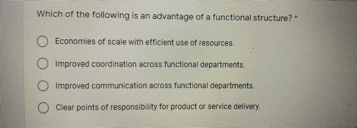 Which of the following is an advantage of a functional structure? *
O Economies of scale with efficient use of resources.
O Improved coordination across functional departments.
Improved communication across functional departments,
Clear points of responsibility for product or service delivery.
