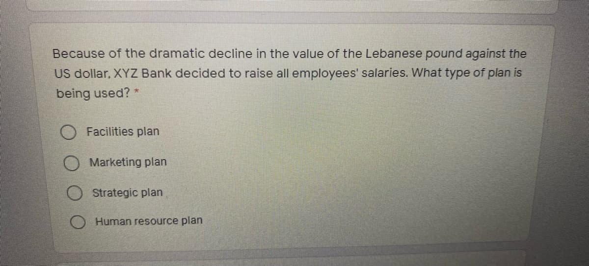 Because of the dramatic decline in the value of the Lebanese pound against the
US dollar, XYZ Bank decided to raise all employees' salarles. What type of plan is
being used?
Facilities plan
Marketing plan
Strategic plan
O Human resource plan
