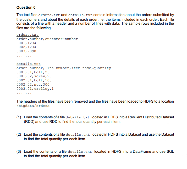 Question 6
The text files orders.txt and details.txt contain information about the orders submitted by
the customers and about the details of each order, i.e. the items included in each order. Each file
consists of a line with a header and a number of lines with data. The sample rows included in the
files are the following.
orders.txt
order, number, customer-number
0001,1234
0002,1234
0003, 7890
details.txt
order-number,line-number,item-name, quantity
0001,01,bolt, 25
0001,02, screw, 20
0002,01,bolt,100
0002,02, nut, 300
0003,01, trolley,1
The headers of the files have been removed and the files have been loaded to HDFS to a location
/bigdata/orders.
(1) Load the contents of a file details.txt located in HDFS into a Resilient Distributed Dataset
(RDD) and use RDD to find the total quantity per each item.
(2) Load the contents of a file details.txt located in HDFS into a Dataset and use the Dataset
to find the total quantity per each item.
(3) Load the contents of a file details.txt located in HDFS into a DataFrame and use SQL
to find the total quantity per each item.
