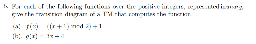 5. For each of the following functions over the positive integers, represented inunary,
give the transition diagram of a TM that computes the function.
(a). f(x) = ((x+1) mod 2) + 1
(b). g(x) — За +4
