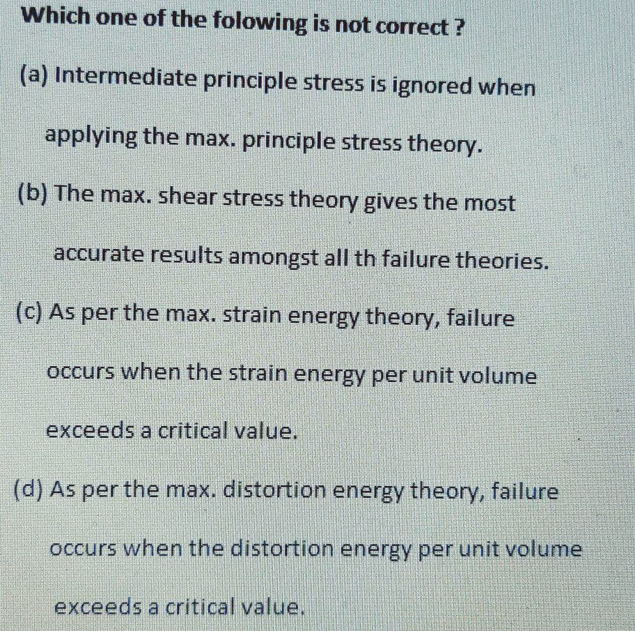 Which one of the folowing is not correct ?
(a) Intermediate principle stress is ignored when
applying the max. principle stress theory.
(b) The max. shear stress theory gives the most
accurate results amongst all th failure theories.
(c) As per the max. strain energy theory, failure
occurs when the strain energy per unit volume
exceeds a critical value,
(d) As per the max. distortion energy theory, failure
occurs when the distortion energy per unit volume
exceeds a critical value,
