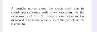 A partiele moves along the x-axis such that its
coordinates (x) varies with time (1) according to the
expression, x-2+5t + 6t, where x is in meters and t is
in second. The initial velocity v, of the particle at t 0
is equal to :
