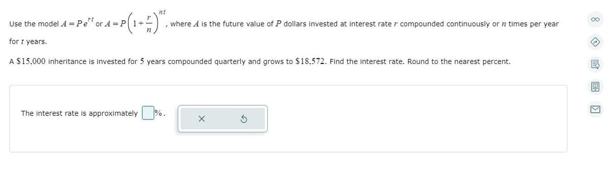 nt
00
Use the model A = Pe or A =P1+
, where A is the future value of P dollars invested at interest rate r compounded continuously or n times per year
for t years.
A $15,000 inheritance is invested for 5 years compounded quarterly and grows to $18,572. Find the interest rate. Round to the nearest percent.
The interest rate is approximately
%.
|国 回
