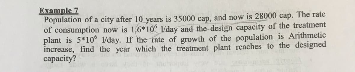 Example 7
Population of a city after 10 years is 35000 cap, and now is 28000 cap. The rate
of consumption now is 1,6*10° l/day and the design capacity of the treatment
plant is 5*10° l/day. If the rate of growth of the population is Arithmetic
increase, find the year which the treatment plant reaches to the designed
сараcity?
