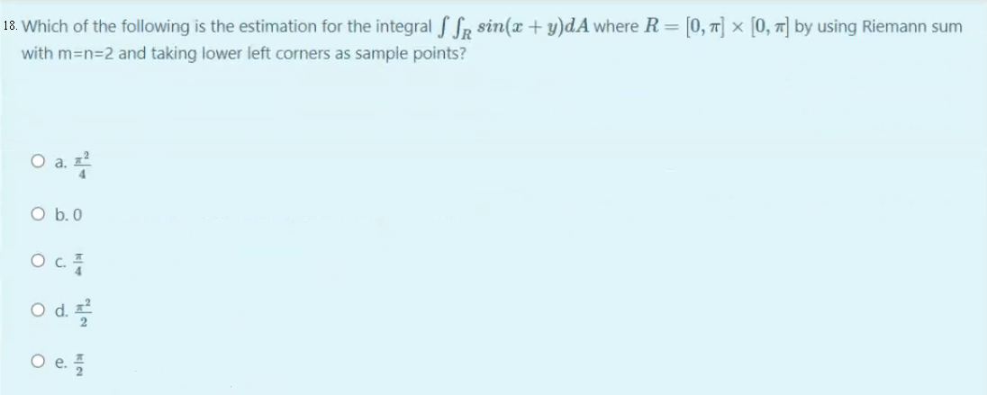 18. Which of the following is the estimation for the integral S Sr sin(x + y)dA where R= [0, T] × [0, r] by using Riemann sum
with m=n=2 and taking lower left corners as sample points?
O a.
O b.0
Od
O e.
