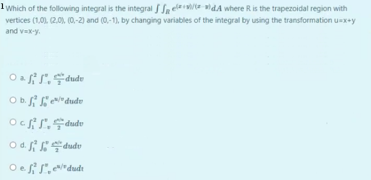 1 Which of the following integral is the integral f SR elz+9)/(z-9)dA where R is the trapezoidal region with
vertices (1,0), (2,0), (0,-2) and (0,-1), by changing variables of the integral by using the transformation u=x+y
and v=x-y.
O a. f S",dudu
O b. f S' e"/"dudv
2
apnp-
O d. Si So
dudv
O e. S S", e"/"dudr
