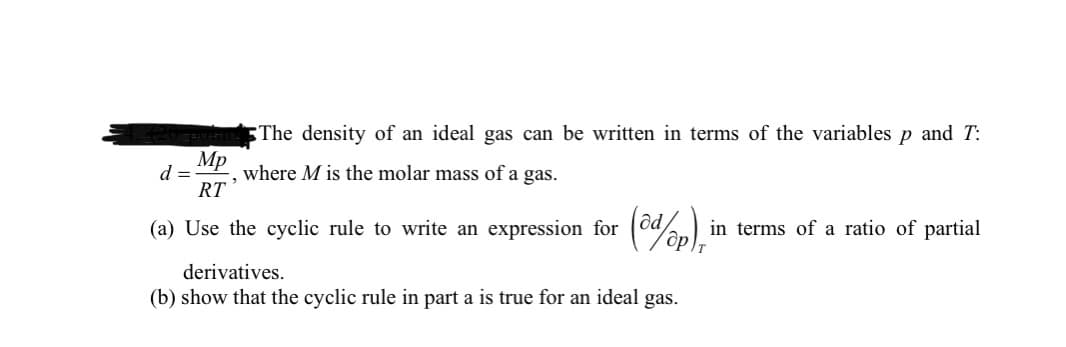 The density of an ideal gas can be written in terms of the variables p and T:
Mp
d =
where M is the molar mass of a gas.
RT
(a) Use the cyclic rule to write an expression for (oden)
(%),
in terms of a ratio of partial
derivatives.
(b) show that the cyclic rule in part a is true for an ideal gas.
