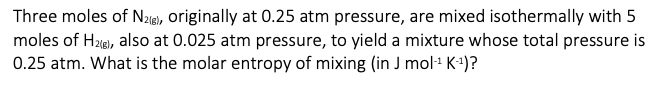 Three moles of N2(g), originally at 0.25 atm pressure, are mixed isothermally with 5
moles of H2(g), also at 0.025 atm pressure, to yield a mixture whose total pressure is
0.25 atm. What is the molar entropy of mixing (in J mol-¹ K-¹)?