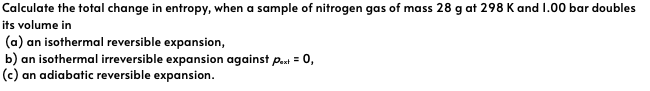 Calculate the total change in entropy, when a sample of nitrogen gas of mass 28 g at 298 K and 1.00 bar doubles
its volume in
(a) an isothermal reversible expansion,
b) an isothermal irreversible expansion against paxt = 0,
(c) an adiabatic reversible expansion.