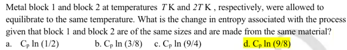Metal block 1 and block 2 at temperatures TK and 27 K, respectively, were allowed to
equilibrate to the same temperature. What is the change in entropy associated with the process.
given that block 1 and block 2 are of the same sizes and are made from the same material?
a. Cp ln (1/2)
b. Cp In (3/8) c. Cp ln (9/4)
d. Cp In (9/8)