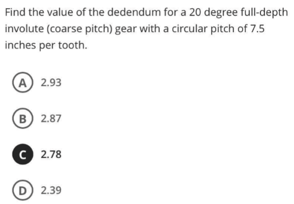 Find the value of the dedendum for a 20 degree full-depth
involute (coarse pitch) gear with a circular pitch of 7.5
inches per tooth.
A 2.93
B 2.87
C 2.78
D 2.39