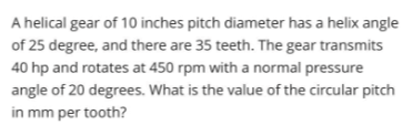 A helical gear of 10 inches pitch diameter has a helix angle
of 25 degree, and there are 35 teeth. The gear transmits
40 hp and rotates at 450 rpm with a normal pressure
angle of 20 degrees. What is the value of the circular pitch
in mm per tooth?