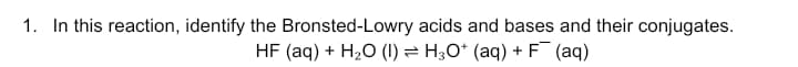 1. In this reaction, identify the Bronsted-Lowry acids and bases and their conjugates.
HF (aq) + H2O (I1) = H;O* (aq) + F (aq)
