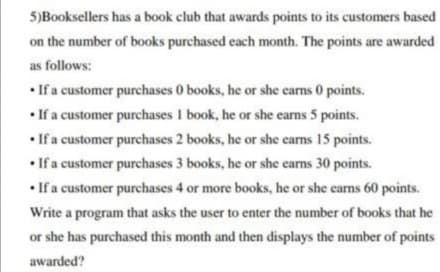 5)Booksellers has a book club that awards points to its customers based
on the number of books purchased each month. The points are awarded
as follows:
• If a customer purchases 0 books, he or she earms 0 points.
• If a customer purchases 1 book, he or she earns 5 points.
• If a customer purchases 2 books, he or she earns 15 points.
• If a customer purchases 3 books, he or she earns 30 points.
• If a customer purchases 4 or more books, he or she earns 60 points.
Write a program that asks the user to enter the number of books that he
or she has purchased this month and then displays the number of points
awarded?
