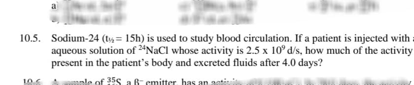 a
10.5. Sodium-24 (t½= 15h) is used to study blood circulation. If a patient is injected with
aqueous solution of 2ªNaCl whose activity is 2.5 x 10° d/s, how much of the activity
present in the patient's body and excreted fluids after 4.0 days?
le of 35S a B- emitter, has an 30ti
