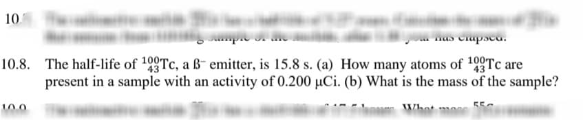 10.
nas Ciapscu.
10.8. The half-life of 190Tc, a ß- emitter, is 15.8 s. (a) How many atoms of 199Tc are
present in a sample with an activity of 0.200 µCi. (b) What is the mass of the sample?
43
10.0
55c
Whot m
