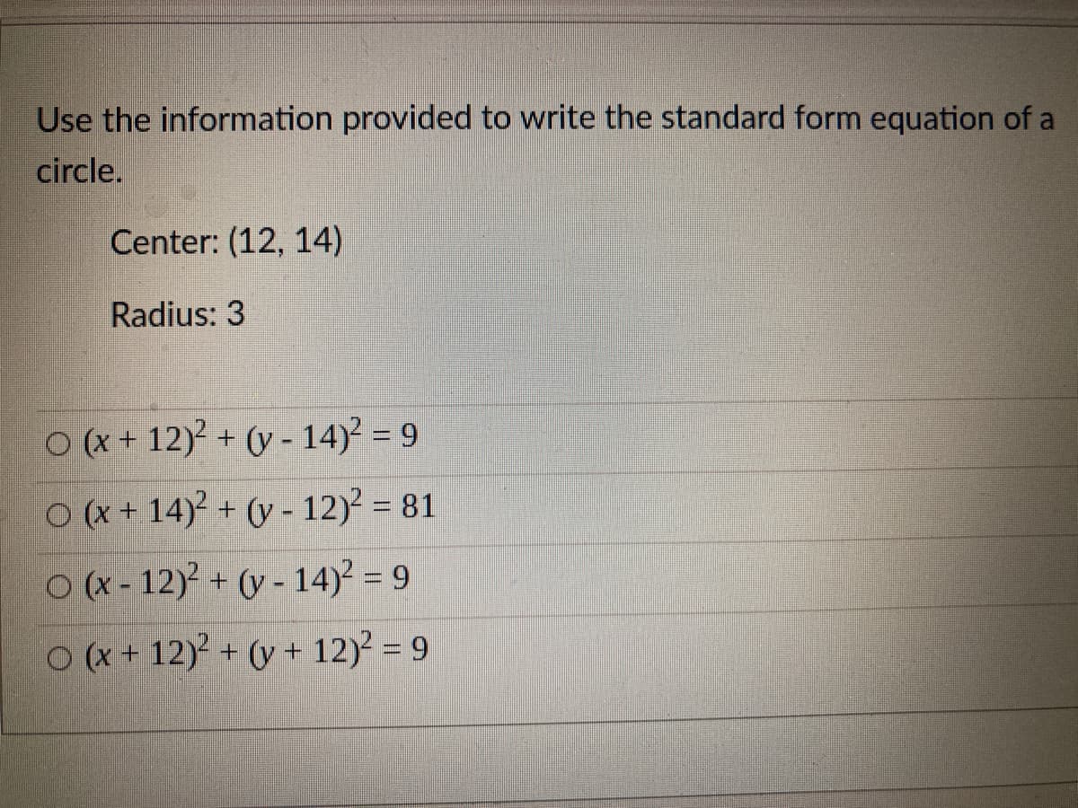 Use the information provided to write the standard form equation of a
circle.
Center: (12, 14)
Radius: 3
O (x + 12)? + (y - 14)? = 9
O(x+ 14)² + (y - 12)? = 81
O (x - 12)? + (y - 14)2 = 9
O (x + 12) + (y + 12) = 9
