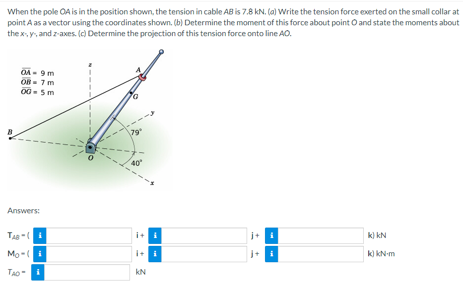 When the pole OA is in the position shown, the tension in cable AB is 7.8 kN. (a) Write the tension force exerted on the small collar at
point A as a vector using the coordinates shown. (b) Determine the moment of this force about point O and state the moments about
the x-, y-, and z-axes. (c) Determine the projection of this tension force onto line AO.
B
OA = 9 m
OB = 7 m
OG = 5 m
Answers:
TAB=(i
Mo (i
TAO = i
79°
40°
it i
i+
kN
j+
j+
Mi
k) kN
k) kN-m