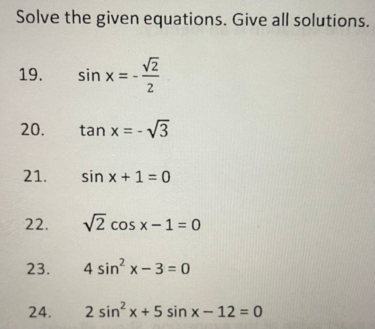 Solve the given equations. Give all solutions.
19.
sin x = -
20.
tan x = - V3
21.
sin x + 1 = 0
22.
V2 cos x- 1 = 0
23.
4 sin' x - 3 = 0
2.
24.
2 sin x +5 sin x-12 = 0
2.

