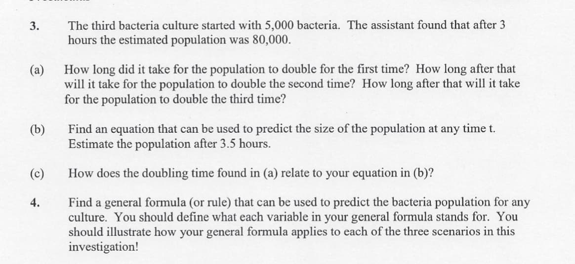 The third bacteria culture started with 5,000 bacteria. The assistant found that after 3
hours the estimated population was 80,000.
3.
How long did it take for the population to double for the first time? How long after that
(a)
will it take for the population to double the second time? How long after that will it take
for the population to double the third time?
Find an equation that can be used to predict the size of the population at any time t.
Estimate the population after 3.5 hours.
(b)
(c)
How does the doubling time found in (a) relate to your equation in (b)?
Find a general formula (or rule) that can be used to predict the bacteria population for any
culture. You should define what each variable in your general formula stands for. You
should illustrate how your general formula applies to each of the three scenarios in this
investigation!
4.
