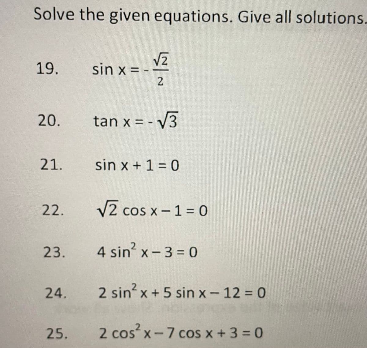 Solve the given equations. Give all solutions.
19.
sin x = -
2.
20.
tan x = - V3
21.
sin x + 1 = 0
22.
V2 cos x- 1 = 0
23.
4 sin? x -3 = 0
24.
2 sin x +5 sin x - 12 = 0
25.
2 cos x-7 cos x + 3 = 0
