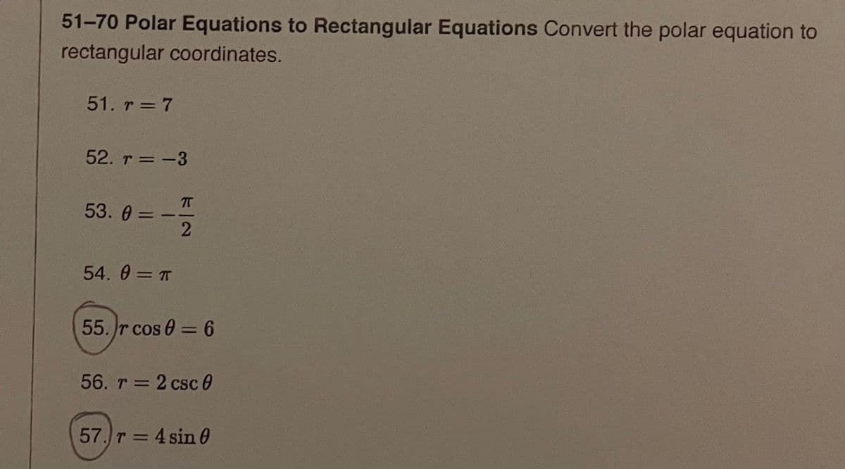 51-70 Polar Equations to Rectangular Equations Convert the polar equation to
rectangular coordinates.
51. r = 7
52. r = -3
53. 0 =-
54. 0 = T
55. r cos 0 = 6
56. r = 2 csc 0
57. T = 4 sin 0
