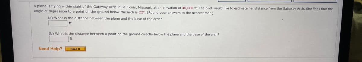 A plane is flying within sight of the Gateway Arch in St. Louis, Missouri, at an elevation of 40,000 ft. The pilot would like to estimate her distance from the Gateway Arch. She finds that the
angle of depression to a point on the ground below the arch is 22°. (Round your answers to the nearest foot.)
(a) What is the distance between the plane and the base of the arch?
ft
(b) What is the distance between a point on the ground directly below the plane and the base of the arch?
ft
Need Help?
Read It
