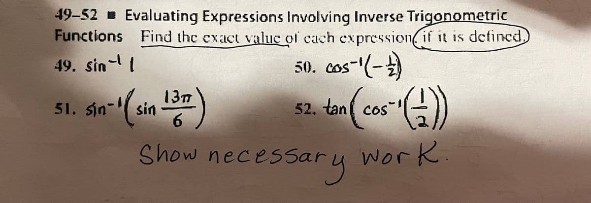 49-52 Evaluating Expressions Involving Inverse Trigonometric
Functions Find the exact valuc of cach cxpression, if it is defined
49. sin- l
50. cos"(-)
13m
51. sin-( sin
52. tan( cos
6.
Show necessary work
.
