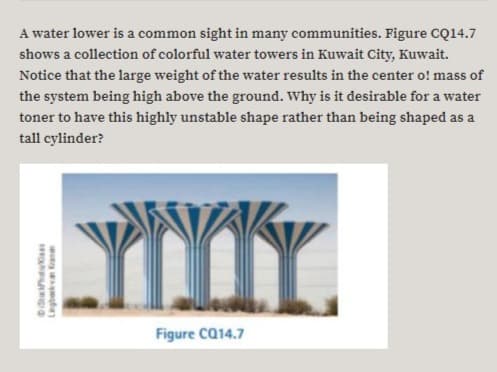 A water lower is a common sight in many communities. Figure CQ14.7
shows a collection of colorful water towers in Kuwait City, Kuwait.
Notice that the large weight of the water results in the center o! mass of
the system being high above the ground. Why is it desirable for a water
toner to have this highly unstable shape rather than being shaped as a
tall cylinder?
YNIY.
Figure Ca14.7
DSthtaas
Liegberkva Kane
