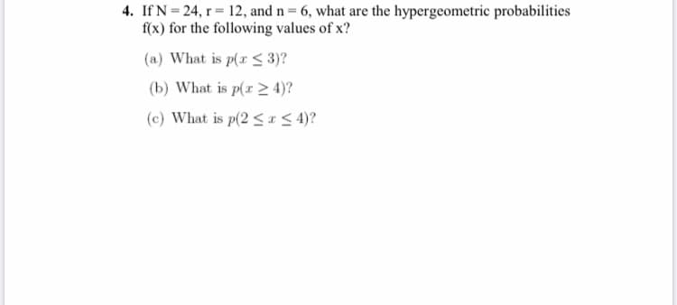 4. If N = 24, r 12, and n = 6, what are the hypergeometric probabilities
f(x) for the following values of x?
(a) What is p(r < 3)?
(b) What is p(r > 4)?
(c) What is p(2<1< 4)?
