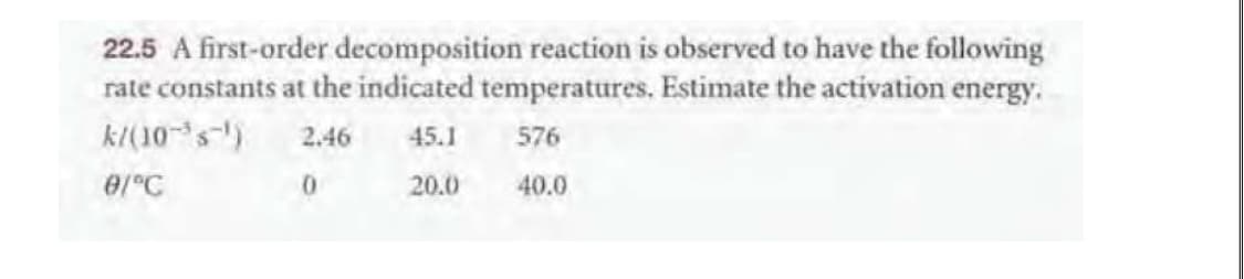 22.5 A first-order decomposition reaction is observed to have the following
rate constants at the indicated temperatures. Estimate the activation energy.
k(10 s)
2.46
45.1
576
0/°C
20.0
40.0
