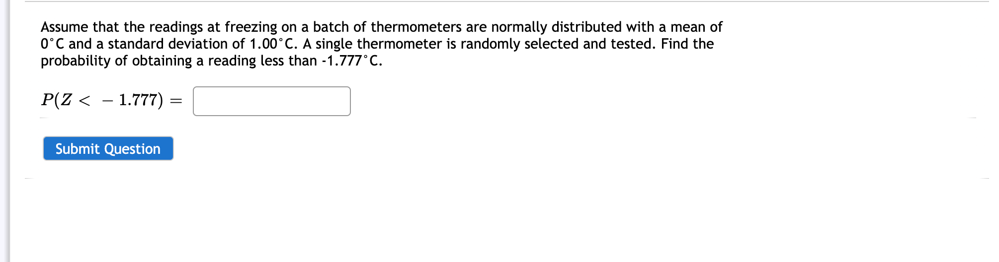 Assume that the readings at freezing on a batch of thermometers are normally distributed with a mean of
0°C and a standard deviation of 1.00°C. A single thermometer is randomly selected and tested. Find the
probability of obtaining a reading less than -1.777°C.
P(Z < – 1.777) :
