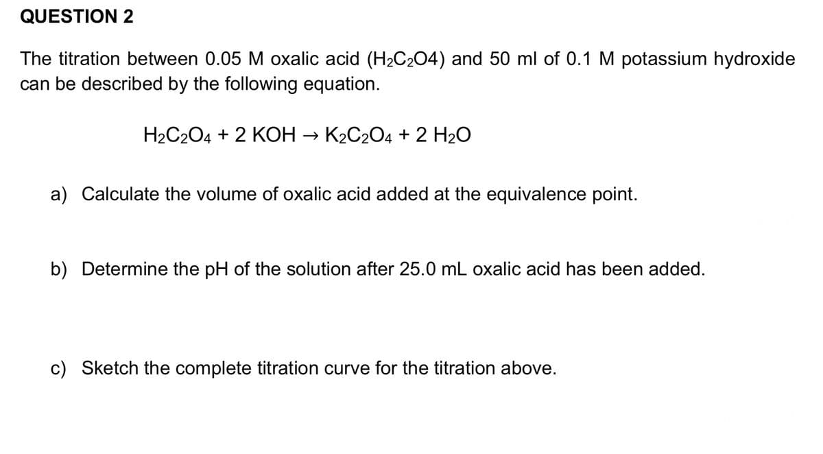 QUESTION 2
The titration between 0.05 M oxalic acid (H₂C₂O4) and 50 ml of 0.1 M potassium hydroxide
can be described by the following equation.
H₂C2O4 + 2 KOH → K₂C2O4 + 2 H₂O
a) Calculate the volume of oxalic acid added at the equivalence point.
b) Determine the pH of the solution after 25.0 mL oxalic acid has been added.
c) Sketch the complete titration curve for the titration above.