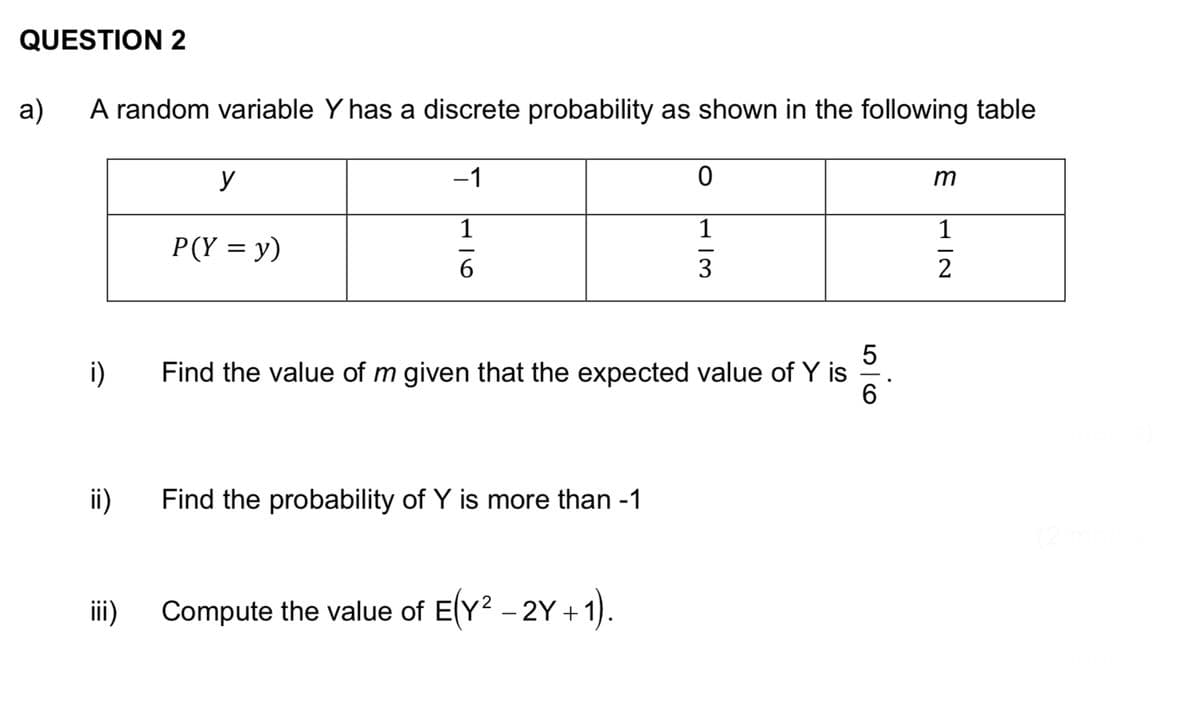QUESTION 2
a)
A random variable Y has a discrete probability as shown in the following table
i)
ii)
iii)
y
P(Y = y)
−1
1
116
Find the probability of Y is more than -1
0
1
5
Find the value of m given that the expected value of Y is
6
Compute the value of E(Y² - 2Y+1).
13
m
1
N|T
2